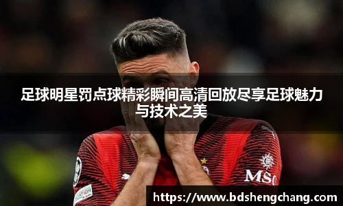 足球明星罚点球精彩瞬间高清回放尽享足球魅力与技术之美