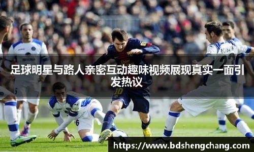 足球明星与路人亲密互动趣味视频展现真实一面引发热议